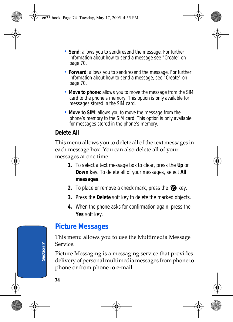 74Section 7• Send: allows you to send/resend the message. For further information about how to send a message see &quot;Create&quot; on page 70.• Forward: allows you to send/resend the message. For further information about how to send a message, see &quot;Create&quot; on page 70.• Move to phone: allows you to move the message from the SIM card to the phone’s memory. This option is only available for messages stored in the SIM card.• Move to SIM: allows you to move the message from the phone’s memory to the SIM card. This option is only available for messages stored in the phone’s memory.Delete AllThis menu allows you to delete all of the text messages in each message box. You can also delete all of your messages at one time.1. To select a text message box to clear, press the Up or Down key. To delete all of your messages, select All messages.2. To place or remove a check mark, press the   key.3. Press the Delete soft key to delete the marked objects. 4. When the phone asks for confirmation again, press the Yes soft key.Picture MessagesThis menu allows you to use the Multimedia Message Service.Picture Messaging is a messaging service that provides delivery of personal multimedia messages from phone to phone or from phone to e-mail.e635.book  Page 74  Tuesday, May 17, 2005  4:55 PM