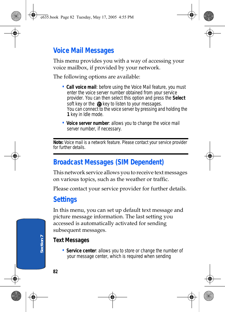 82Section 7Voice Mail MessagesThis menu provides you with a way of accessing your voice mailbox, if provided by your network. The following options are available:• Call voice mail: before using the Voice Mail feature, you must enter the voice server number obtained from your service provider. You can then select this option and press the Select soft key or the   key to listen to your messages. You can connect to the voice server by pressing and holding the 1 key in Idle mode.• Voice server number: allows you to change the voice mail server number, if necessary.Note: Voice mail is a network feature. Please contact your service provider for further details.Broadcast Messages (SIM Dependent)This network service allows you to receive text messages on various topics, such as the weather or traffic. Please contact your service provider for further details.SettingsIn this menu, you can set up default text message and picture message information. The last setting you accessed is automatically activated for sending subsequent messages.Text Messages• Service center: allows you to store or change the number of your message center, which is required when sending e635.book  Page 82  Tuesday, May 17, 2005  4:55 PM