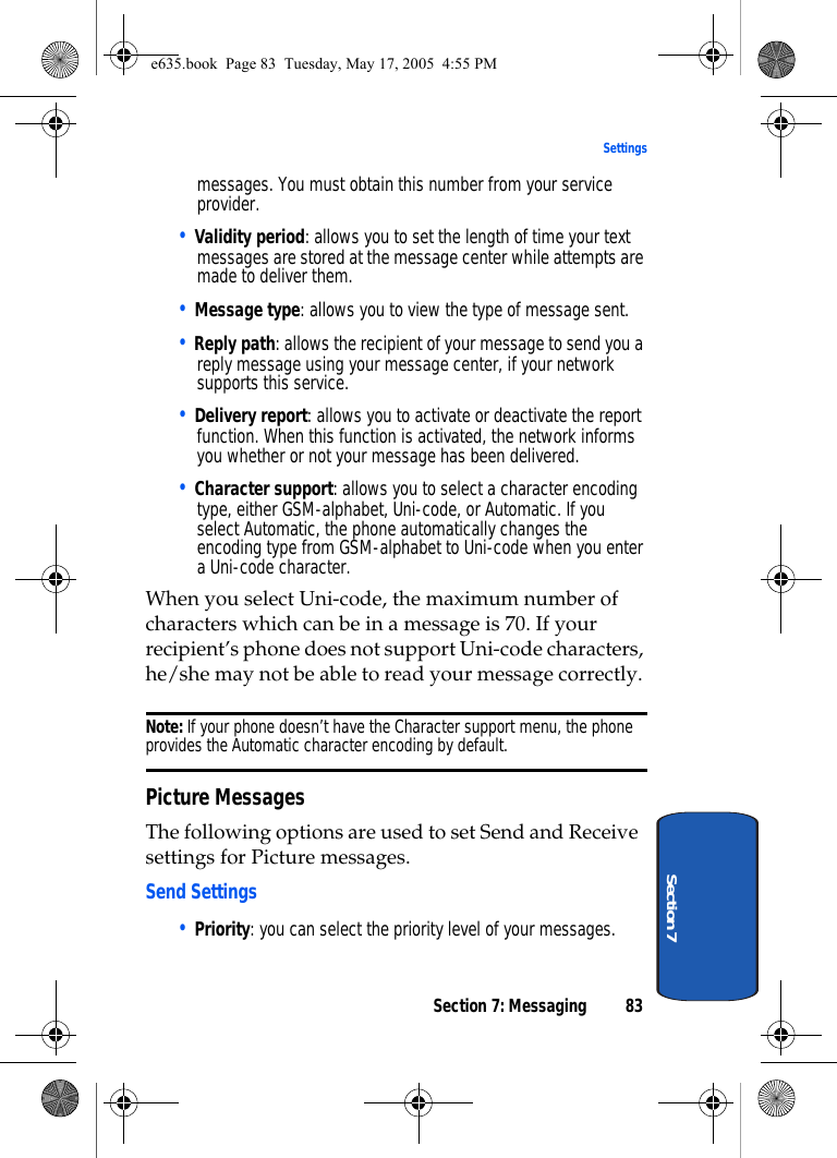 Section 7: Messaging 83SettingsSection 7messages. You must obtain this number from your service provider.• Validity period: allows you to set the length of time your text messages are stored at the message center while attempts are made to deliver them.• Message type: allows you to view the type of message sent.• Reply path: allows the recipient of your message to send you a reply message using your message center, if your network supports this service.• Delivery report: allows you to activate or deactivate the report function. When this function is activated, the network informs you whether or not your message has been delivered.• Character support: allows you to select a character encoding type, either GSM-alphabet, Uni-code, or Automatic. If you select Automatic, the phone automatically changes the encoding type from GSM-alphabet to Uni-code when you enter a Uni-code character.When you select Uni-code, the maximum number of characters which can be in a message is 70. If your recipient’s phone does not support Uni-code characters, he/she may not be able to read your message correctly. Note: If your phone doesn’t have the Character support menu, the phone provides the Automatic character encoding by default.Picture MessagesThe following options are used to set Send and Receive settings for Picture messages.Send Settings• Priority: you can select the priority level of your messages.e635.book  Page 83  Tuesday, May 17, 2005  4:55 PM