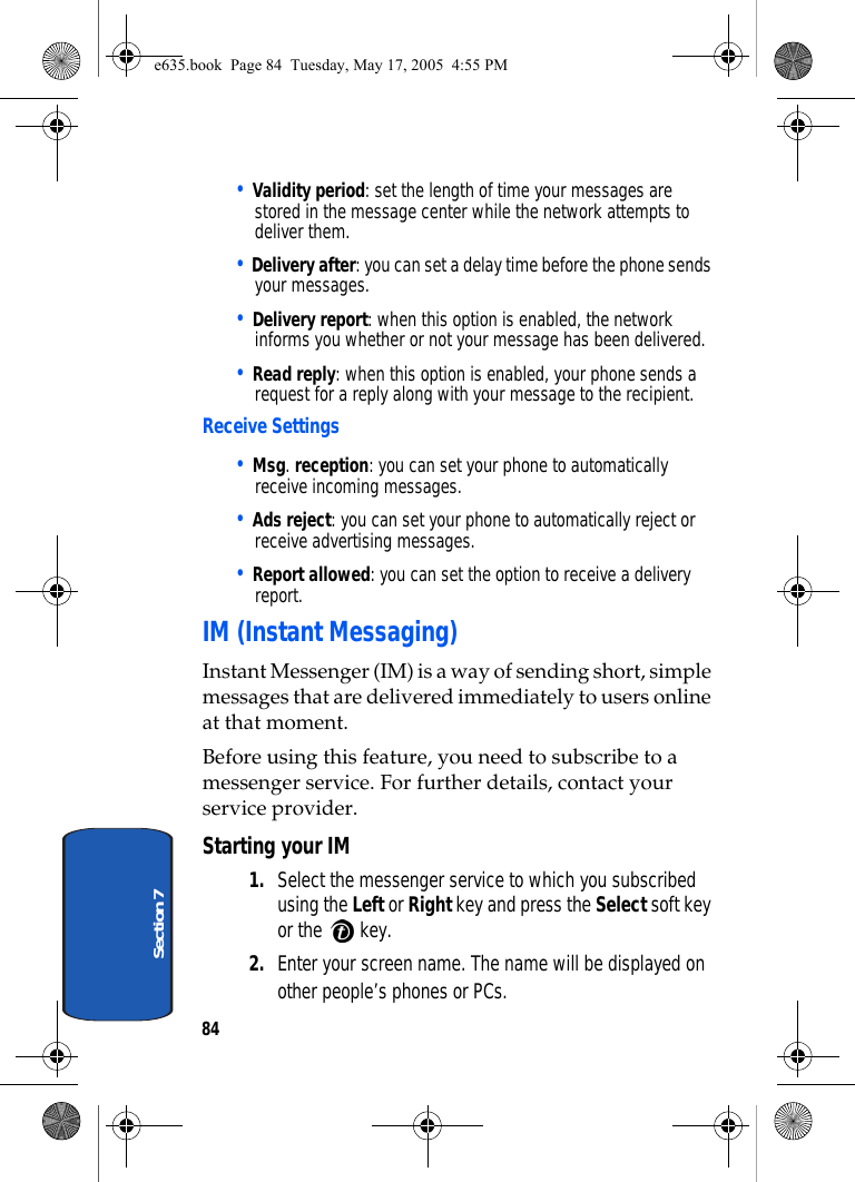 84Section 7• Validity period: set the length of time your messages are stored in the message center while the network attempts to deliver them.• Delivery after: you can set a delay time before the phone sends your messages.• Delivery report: when this option is enabled, the network informs you whether or not your message has been delivered.• Read reply: when this option is enabled, your phone sends a request for a reply along with your message to the recipient.Receive Settings• Msg. reception: you can set your phone to automatically receive incoming messages.• Ads reject: you can set your phone to automatically reject or receive advertising messages.• Report allowed: you can set the option to receive a delivery report.IM (Instant Messaging)Instant Messenger (IM) is a way of sending short, simple messages that are delivered immediately to users online at that moment.Before using this feature, you need to subscribe to a messenger service. For further details, contact your service provider.Starting your IM1. Select the messenger service to which you subscribed using the Left or Right key and press the Select soft key or the   key.2. Enter your screen name. The name will be displayed on other people’s phones or PCs.e635.book  Page 84  Tuesday, May 17, 2005  4:55 PM