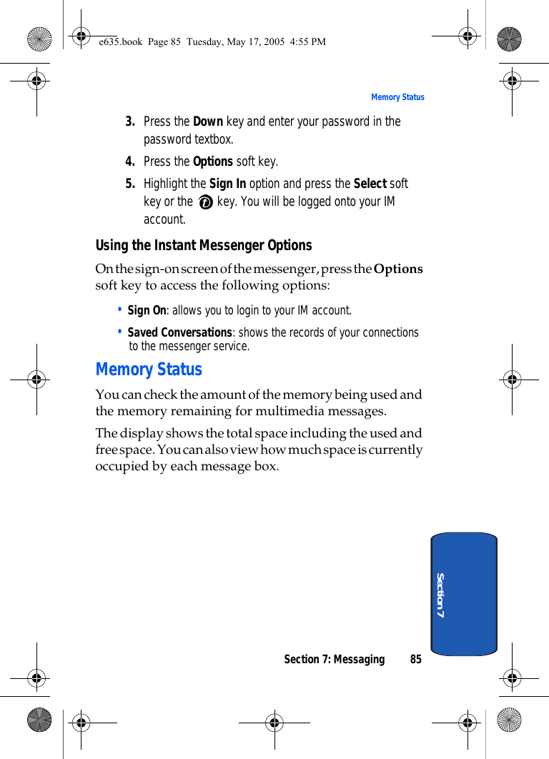 Section 7: Messaging 85Memory StatusSection 73. Press the Down key and enter your password in the password textbox.4. Press the Options soft key.5. Highlight the Sign In option and press the Select soft key or the   key. You will be logged onto your IM account.Using the Instant Messenger OptionsOn the sign-on screen of the messenger, press the Options soft key to access the following options:• Sign On: allows you to login to your IM account.• Saved Conversations: shows the records of your connections to the messenger service.Memory StatusYou can check the amount of the memory being used and the memory remaining for multimedia messages.The display shows the total space including the used and free space. You can also view how much space is currently occupied by each message box.e635.book  Page 85  Tuesday, May 17, 2005  4:55 PM
