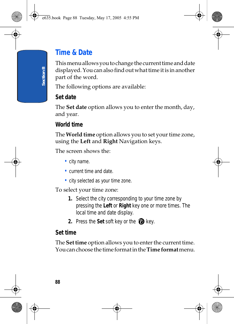 Section 888Time &amp; DateThis menu allows you to change the current time and date displayed. You can also find out what time it is in another part of the word.The following options are available:Set dateThe Set date option allows you to enter the month, day, and year. World timeThe World time option allows you to set your time zone, using the Left and Right Navigation keys.The screen shows the:• city name.• current time and date.• city selected as your time zone.To select your time zone:1. Select the city corresponding to your time zone by pressing the Left or Right key one or more times. The local time and date display.2. Press the Set soft key or the   key.Set timeThe Set time option allows you to enter the current time. You can choose the time format in the Time format menu. e635.book  Page 88  Tuesday, May 17, 2005  4:55 PM
