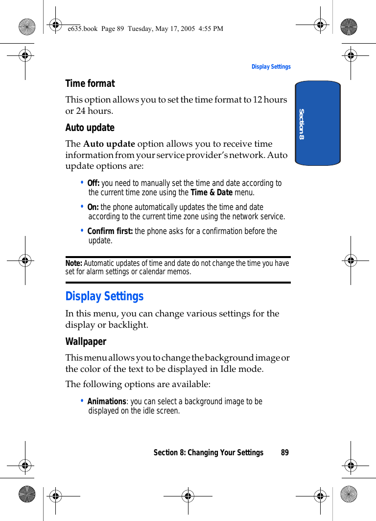 Section 8: Changing Your Settings 89Display SettingsSection 8Time formatThis option allows you to set the time format to 12 hours or 24 hours.Auto updateThe Auto update option allows you to receive time information from your service provider’s network. Auto update options are:• Off: you need to manually set the time and date according to the current time zone using the Time &amp; Date menu.• On: the phone automatically updates the time and date according to the current time zone using the network service.• Confirm first: the phone asks for a confirmation before the update.Note: Automatic updates of time and date do not change the time you have set for alarm settings or calendar memos. Display SettingsIn this menu, you can change various settings for the display or backlight.WallpaperThis menu allows you to change the background image or the color of the text to be displayed in Idle mode.The following options are available:• Animations: you can select a background image to be displayed on the idle screen.e635.book  Page 89  Tuesday, May 17, 2005  4:55 PM