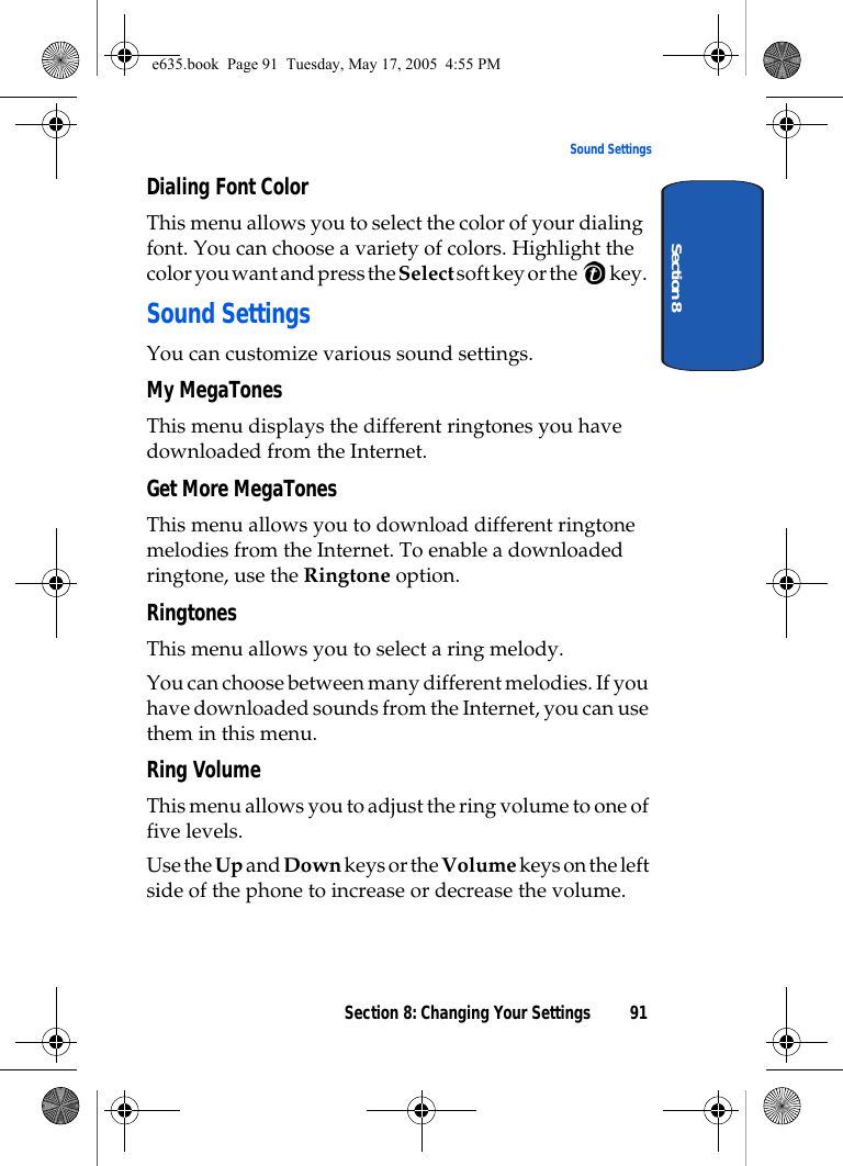 Section 8: Changing Your Settings 91Sound SettingsSection 8Dialing Font ColorThis menu allows you to select the color of your dialing font. You can choose a variety of colors. Highlight the color you want and press the Select soft key or the   key.Sound SettingsYou can customize various sound settings.My MegaTonesThis menu displays the different ringtones you have downloaded from the Internet. Get More MegaTonesThis menu allows you to download different ringtone melodies from the Internet. To enable a downloaded ringtone, use the Ringtone option.RingtonesThis menu allows you to select a ring melody. You can choose between many different melodies. If you have downloaded sounds from the Internet, you can use them in this menu. Ring Volume This menu allows you to adjust the ring volume to one of five levels.Use the Up and Down keys or the Volume keys on the left side of the phone to increase or decrease the volume.e635.book  Page 91  Tuesday, May 17, 2005  4:55 PM