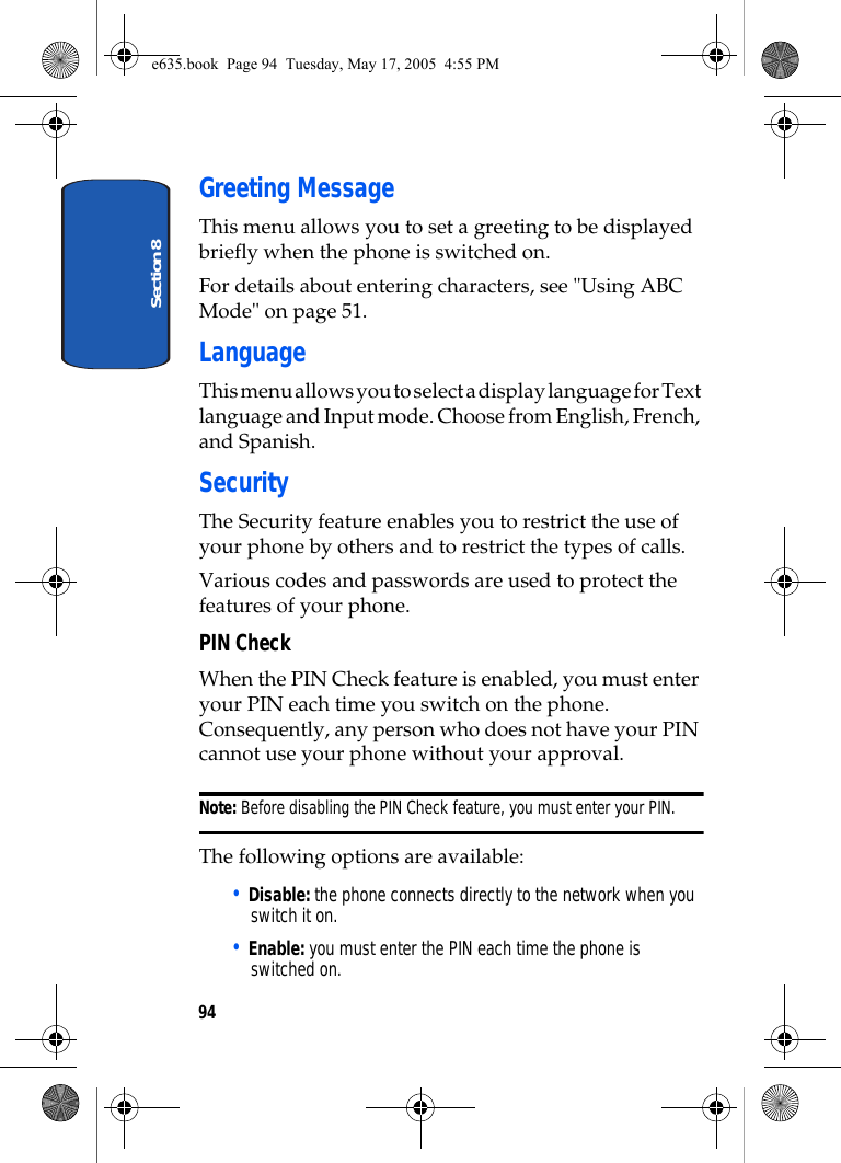 Section 894Greeting MessageThis menu allows you to set a greeting to be displayed briefly when the phone is switched on. For details about entering characters, see &quot;Using ABC Mode&quot; on page 51.LanguageThis menu allows you to select a display language for Text language and Input mode. Choose from English, French, and Spanish.SecurityThe Security feature enables you to restrict the use of your phone by others and to restrict the types of calls.Various codes and passwords are used to protect the features of your phone. PIN Check When the PIN Check feature is enabled, you must enter your PIN each time you switch on the phone. Consequently, any person who does not have your PIN cannot use your phone without your approval.Note: Before disabling the PIN Check feature, you must enter your PIN.The following options are available:• Disable: the phone connects directly to the network when you switch it on.• Enable: you must enter the PIN each time the phone is switched on.e635.book  Page 94  Tuesday, May 17, 2005  4:55 PM
