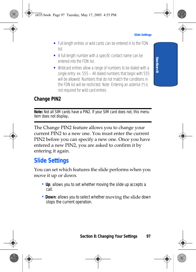 Section 8: Changing Your Settings 97Slide SettingsSection 8•Full length entries or wild cards can be entered in to the FDN list.•A full length number with a specific contact name can be entered into the FDN list.•Wildcard entries allow a range of numbers to be dialed with a single entry: ex. 555 – All dialed numbers that begin with 555 will be allowed. Numbers that do not match the conditions in the FDN list will be restricted. Note: Entering an asterisk (*) is not required for wild card entries. Change PIN2Note: Not all SIM cards have a PIN2. If your SIM card does not, this menu item does not display.The Change PIN2 feature allows you to change your current PIN2 to a new one. You must enter the current PIN2 before you can specify a new one. Once you have entered a new PIN2, you are asked to confirm it by entering it again.Slide SettingsYou can set which features the slide performs when you move it up or down. • Up: allows you to set whether moving the slide up accepts a call.• Down: allows you to select whether moving the slide down stops the current operation. e635.book  Page 97  Tuesday, May 17, 2005  4:55 PM