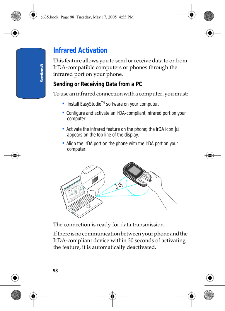 Section 898Infrared ActivationThis feature allows you to send or receive data to or from IrDA-compatible computers or phones through the infrared port on your phone.Sending or Receiving Data from a PCTo use an infrared connection with a computer, you must:•  Install EasyStudioTM software on your computer.• Configure and activate an IrDA-compliant infrared port on your computer.• Activate the infrared feature on the phone; the IrDA icon   appears on the top line of the display.• Align the IrDA port on the phone with the IrDA port on your computer.The connection is ready for data transmission.If there is no communication between your phone and the IrDA-compliant device within 30 seconds of activating the feature, it is automatically deactivated.e635.book  Page 98  Tuesday, May 17, 2005  4:55 PM