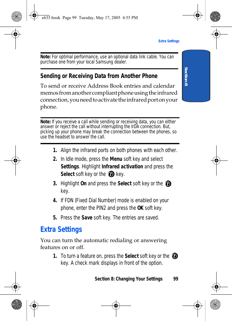 Section 8: Changing Your Settings 99Extra SettingsSection 8Note: For optimal performance, use an optional data link cable. You can purchase one from your local Samsung dealer.Sending or Receiving Data from Another PhoneTo send or receive Address Book entries and calendar memos from another compliant phone using the infrared connection, you need to activate the infrared port on your phone.Note: If you receive a call while sending or receiving data, you can either answer or reject the call without interrupting the IrDA connection. But, picking up your phone may break the connection between the phones, so use the headset to answer the call.1. Align the infrared ports on both phones with each other.2. In Idle mode, press the Menu soft key and select Settings. Highlight Infrared activation and press the Select soft key or the   key. 3. Highlight On and press the Select soft key or the   key.4. If FDN (Fixed Dial Number) mode is enabled on your phone, enter the PIN2 and press the OK soft key.5. Press the Save soft key. The entries are saved. Extra SettingsYou can turn the automatic redialing or answering features on or off.1. To turn a feature on, press the Select soft key or the   key. A check mark displays in front of the option.e635.book  Page 99  Tuesday, May 17, 2005  4:55 PM
