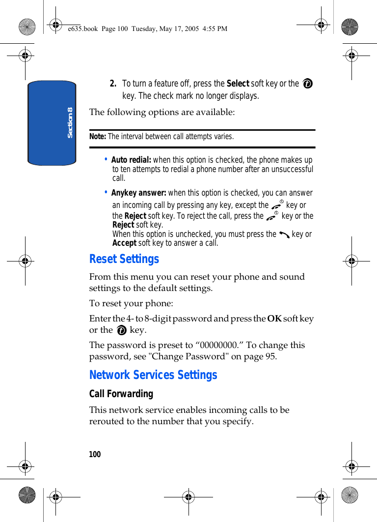 Section 81002. To turn a feature off, press the Select soft key or the   key. The check mark no longer displays.The following options are available:Note: The interval between call attempts varies.• Auto redial: when this option is checked, the phone makes up to ten attempts to redial a phone number after an unsuccessful call.• Anykey answer: when this option is checked, you can answer an incoming call by pressing any key, except the   key or the Reject soft key. To reject the call, press the   key or the Reject soft key. When this option is unchecked, you must press the   key or Accept soft key to answer a call.Reset SettingsFrom this menu you can reset your phone and sound settings to the default settings.To reset your phone: Enter the 4- to 8-digit password and press the OK soft key or the   key.The password is preset to “00000000.” To change this password, see &quot;Change Password&quot; on page 95.Network Services SettingsCall ForwardingThis network service enables incoming calls to be rerouted to the number that you specify.e635.book  Page 100  Tuesday, May 17, 2005  4:55 PM