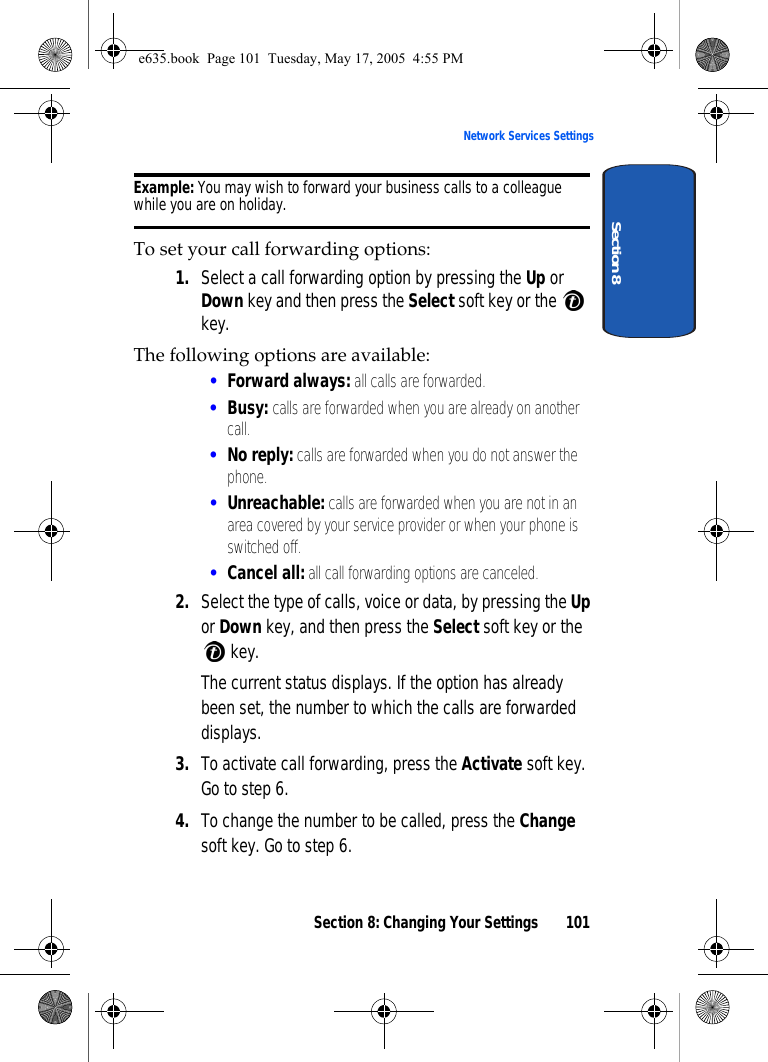Section 8: Changing Your Settings 101Network Services SettingsSection 8Example: You may wish to forward your business calls to a colleague while you are on holiday.To set your call forwarding options:1. Select a call forwarding option by pressing the Up or Down key and then press the Select soft key or the   key. The following options are available:•Forward always: all calls are forwarded.•Busy: calls are forwarded when you are already on another call.•No reply: calls are forwarded when you do not answer the phone.•Unreachable: calls are forwarded when you are not in an area covered by your service provider or when your phone is switched off.•Cancel all: all call forwarding options are canceled.2. Select the type of calls, voice or data, by pressing the Up or Down key, and then press the Select soft key or the  key.The current status displays. If the option has already been set, the number to which the calls are forwarded displays.3. To activate call forwarding, press the Activate soft key. Go to step 6.4. To change the number to be called, press the Change soft key. Go to step 6.e635.book  Page 101  Tuesday, May 17, 2005  4:55 PM