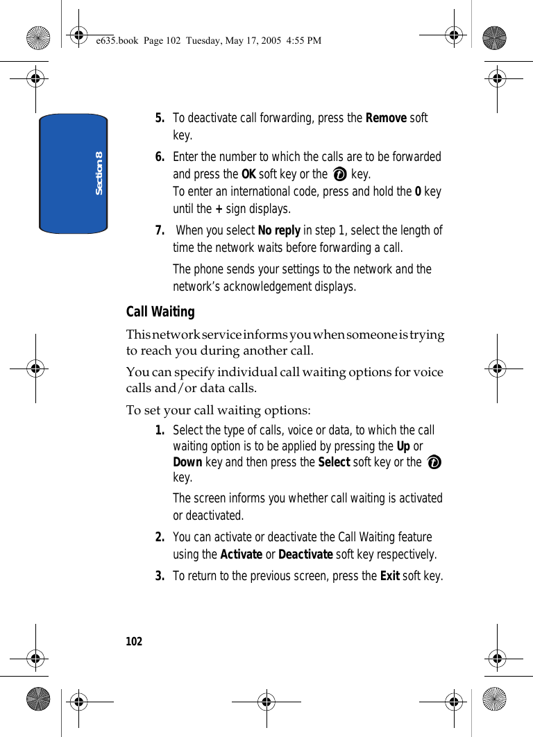 Section 81025. To deactivate call forwarding, press the Remove soft key.6. Enter the number to which the calls are to be forwarded and press the OK soft key or the   key.To enter an international code, press and hold the 0 key until the + sign displays.7.  When you select No reply in step 1, select the length of time the network waits before forwarding a call.The phone sends your settings to the network and the network’s acknowledgement displays.Call WaitingThis network service informs you when someone is trying to reach you during another call.You can specify individual call waiting options for voice calls and/or data calls.To set your call waiting options:1. Select the type of calls, voice or data, to which the call waiting option is to be applied by pressing the Up or Down key and then press the Select soft key or the   key.The screen informs you whether call waiting is activated or deactivated. 2. You can activate or deactivate the Call Waiting feature using the Activate or Deactivate soft key respectively. 3. To return to the previous screen, press the Exit soft key.e635.book  Page 102  Tuesday, May 17, 2005  4:55 PM