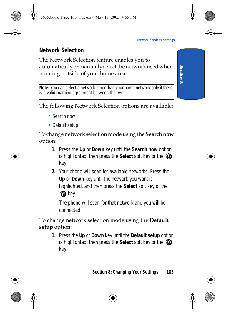 Section 8: Changing Your Settings 103Network Services SettingsSection 8Network SelectionThe Network Selection feature enables you to automatically or manually select the network used when roaming outside of your home area.Note: You can select a network other than your home network only if there is a valid roaming agreement between the two.The following Network Selection options are available:• Search now• Default setupTo change network selection mode using the Search now option: 1. Press the Up or Down key until the Search now option is highlighted, then press the Select soft key or the   key.2. Your phone will scan for available networks. Press the Up or Down key until the network you want is highlighted, and then press the Select soft key or the  key.The phone will scan for that network and you will be connected.To change network selection mode using the Default setup option: 1. Press the Up or Down key until the Default setup option is highlighted, then press the Select soft key or the   key.e635.book  Page 103  Tuesday, May 17, 2005  4:55 PM