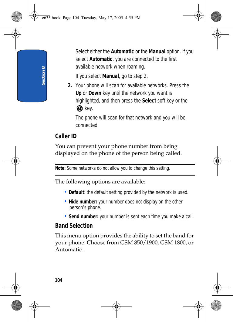 Section 8104Select either the Automatic or the Manual option. If you select Automatic, you are connected to the first available network when roaming.If you select Manual, go to step 2.2. Your phone will scan for available networks. Press the Up or Down key until the network you want is highlighted, and then press the Select soft key or the  key.The phone will scan for that network and you will be connected.Caller IDYou can prevent your phone number from being displayed on the phone of the person being called.Note: Some networks do not allow you to change this setting.The following options are available:• Default: the default setting provided by the network is used.• Hide number: your number does not display on the other person’s phone.• Send number: your number is sent each time you make a call.Band SelectionThis menu option provides the ability to set the band for your phone. Choose from GSM 850/1900, GSM 1800, or Automatic.e635.book  Page 104  Tuesday, May 17, 2005  4:55 PM