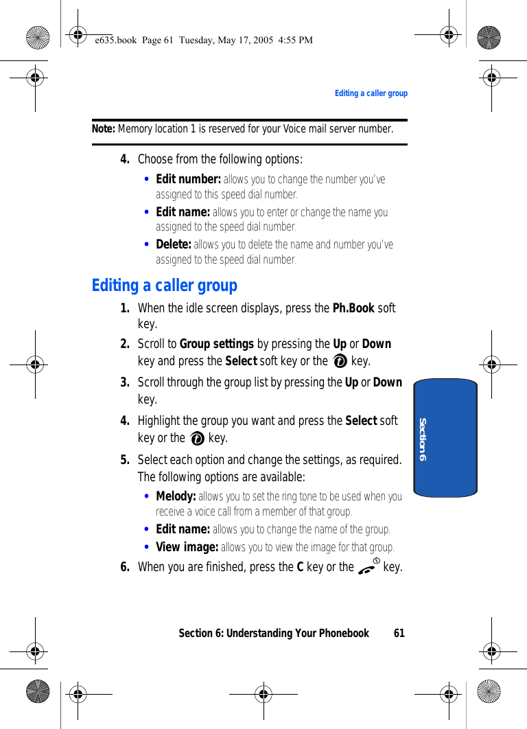 Section 6: Understanding Your Phonebook 61Editing a caller groupSection 6Note: Memory location 1 is reserved for your Voice mail server number. 4. Choose from the following options:•Edit number: allows you to change the number you’ve assigned to this speed dial number.•Edit name: allows you to enter or change the name you assigned to the speed dial number.•Delete: allows you to delete the name and number you’ve assigned to the speed dial number. Editing a caller group1. When the idle screen displays, press the Ph.Book soft key.2. Scroll to Group settings by pressing the Up or Down key and press the Select soft key or the  key.3. Scroll through the group list by pressing the Up or Down key.4. Highlight the group you want and press the Select soft key or the  key.5. Select each option and change the settings, as required. The following options are available:•Melody: allows you to set the ring tone to be used when you receive a voice call from a member of that group.•Edit name: allows you to change the name of the group.•View image: allows you to view the image for that group.6. When you are finished, press the C key or the   key.e635.book  Page 61  Tuesday, May 17, 2005  4:55 PM