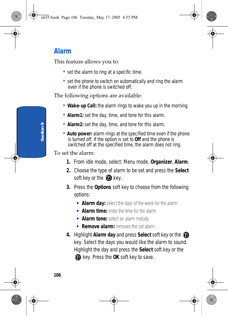 106Section 9AlarmThis feature allows you to:• set the alarm to ring at a specific time.• set the phone to switch on automatically and ring the alarm even if the phone is switched off.The following options are available:• Wake-up Call: the alarm rings to wake you up in the morning.• Alarm1: set the day, time, and tone for this alarm. • Alarm2: set the day, time, and tone for this alarm. • Auto power: alarm rings at the specified time even if the phone is turned off. If the option is set to Off and the phone is switched off at the specified time, the alarm does not ring.To set the alarm:1. From idle mode, select: Menu mode, Organizer, Alarm. 2. Choose the type of alarm to be set and press the Select soft key or the   key.3. Press the Options soft key to choose from the following options:•Alarm day: select the days of the week for the alarm.•Alarm time: enter the time for the alarm.•Alarm tone: select an alarm melody.•Remove alarm: removes the set alarm.4. Highlight Alarm day and press Select soft key or the   key. Select the days you would like the alarm to sound. Highlight the day and press the Select soft key or the  key. Press the OK soft key to save. e635.book  Page 106  Tuesday, May 17, 2005  4:55 PM