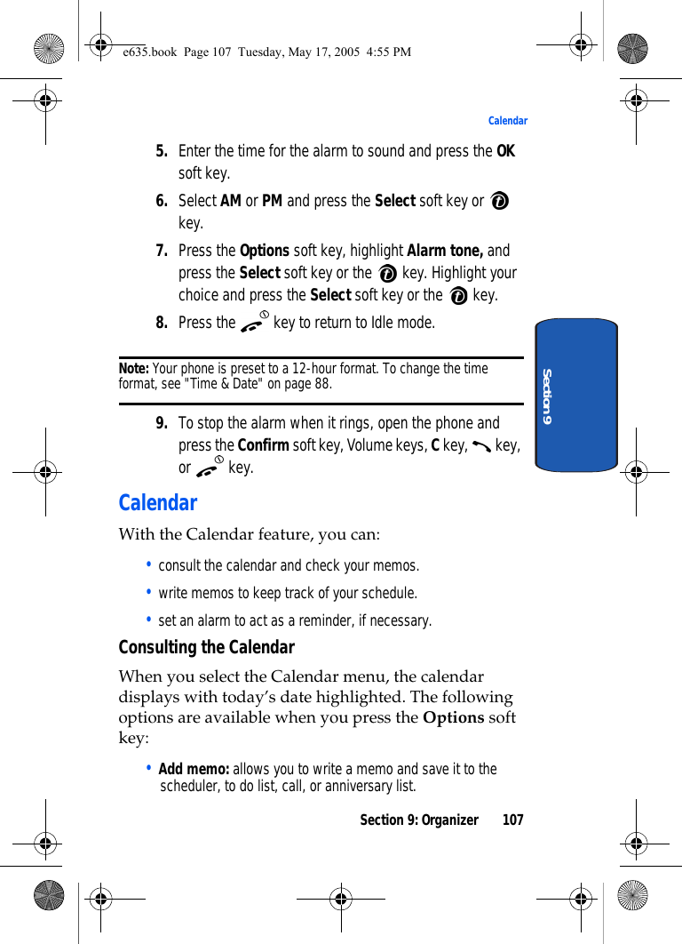 Section 9: Organizer 107CalendarSection 95. Enter the time for the alarm to sound and press the OK soft key.6. Select AM or PM and press the Select soft key or   key. 7. Press the Options soft key, highlight Alarm tone, and press the Select soft key or the   key. Highlight your choice and press the Select soft key or the   key.8. Press the   key to return to Idle mode.Note: Your phone is preset to a 12-hour format. To change the time format, see &quot;Time &amp; Date&quot; on page 88.9. To stop the alarm when it rings, open the phone and press the Confirm soft key, Volume keys, C key,   key, or  key.CalendarWith the Calendar feature, you can: • consult the calendar and check your memos.• write memos to keep track of your schedule.• set an alarm to act as a reminder, if necessary.Consulting the CalendarWhen you select the Calendar menu, the calendar displays with today’s date highlighted. The following options are available when you press the Options soft key:• Add memo: allows you to write a memo and save it to the scheduler, to do list, call, or anniversary list.e635.book  Page 107  Tuesday, May 17, 2005  4:55 PM