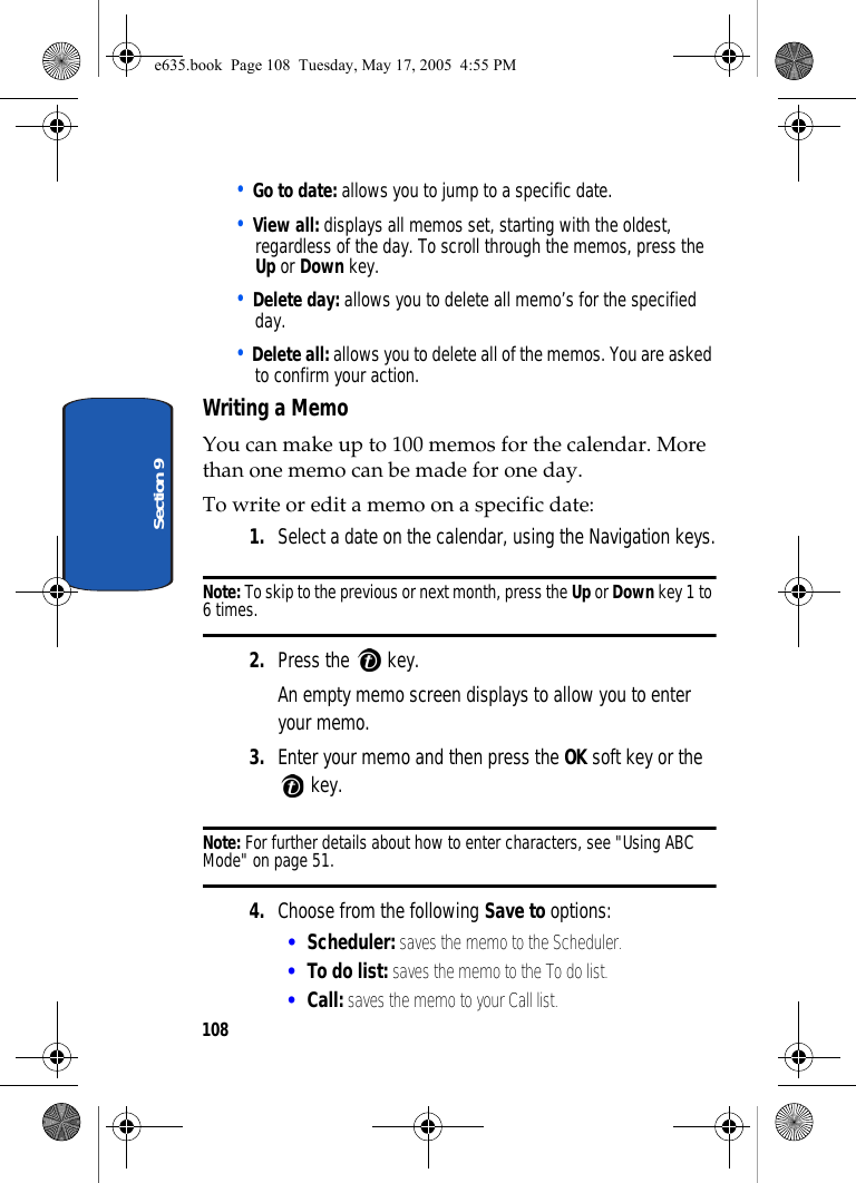 108Section 9• Go to date: allows you to jump to a specific date. • View all: displays all memos set, starting with the oldest, regardless of the day. To scroll through the memos, press the Up or Down key.• Delete day: allows you to delete all memo’s for the specified day.• Delete all: allows you to delete all of the memos. You are asked to confirm your action.Writing a MemoYou can make up to 100 memos for the calendar. More than one memo can be made for one day.To write or edit a memo on a specific date:1. Select a date on the calendar, using the Navigation keys.Note: To skip to the previous or next month, press the Up or Down key 1 to 6 times.2. Press the   key.An empty memo screen displays to allow you to enter your memo.3. Enter your memo and then press the OK soft key or the  key.Note: For further details about how to enter characters, see &quot;Using ABC Mode&quot; on page 51.4. Choose from the following Save to options:•Scheduler: saves the memo to the Scheduler.•To do list: saves the memo to the To do list.•Call: saves the memo to your Call list.e635.book  Page 108  Tuesday, May 17, 2005  4:55 PM