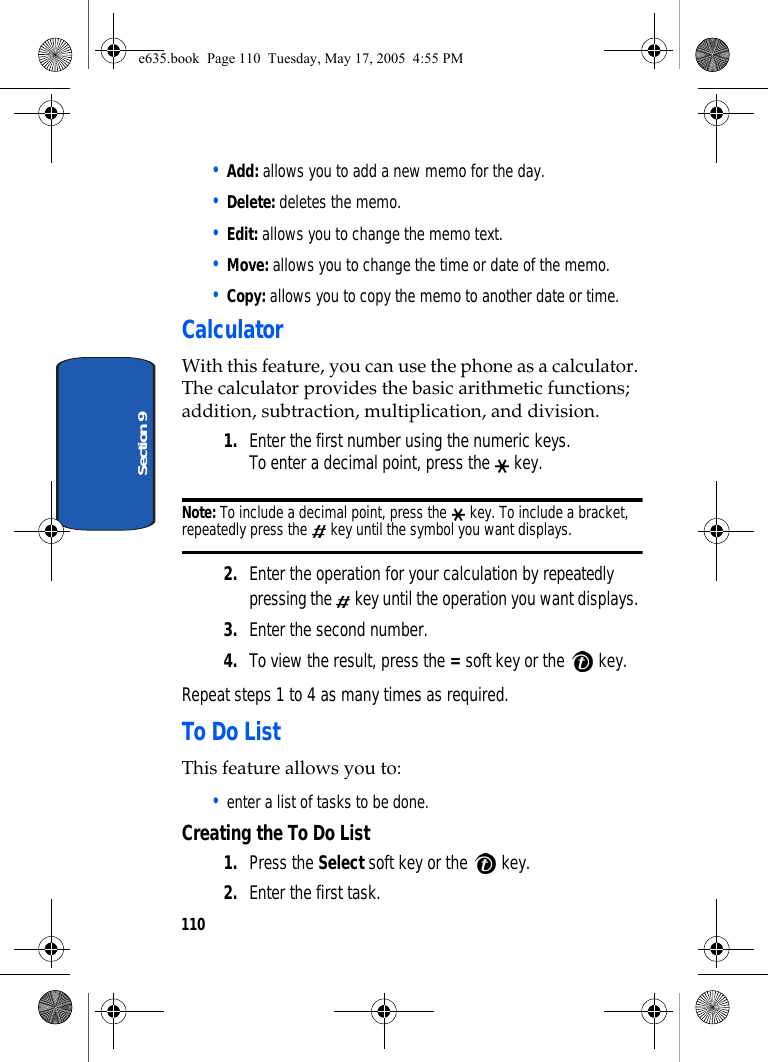110Section 9• Add: allows you to add a new memo for the day.• Delete: deletes the memo.• Edit: allows you to change the memo text.• Move: allows you to change the time or date of the memo.• Copy: allows you to copy the memo to another date or time.CalculatorWith this feature, you can use the phone as a calculator. The calculator provides the basic arithmetic functions; addition, subtraction, multiplication, and division.1. Enter the first number using the numeric keys. To enter a decimal point, press the   key. Note: To include a decimal point, press the   key. To include a bracket, repeatedly press the   key until the symbol you want displays.2. Enter the operation for your calculation by repeatedly pressing the   key until the operation you want displays. 3. Enter the second number.4. To view the result, press the = soft key or the   key.Repeat steps 1 to 4 as many times as required.To Do ListThis feature allows you to:• enter a list of tasks to be done.Creating the To Do List1. Press the Select soft key or the   key.2. Enter the first task.e635.book  Page 110  Tuesday, May 17, 2005  4:55 PM