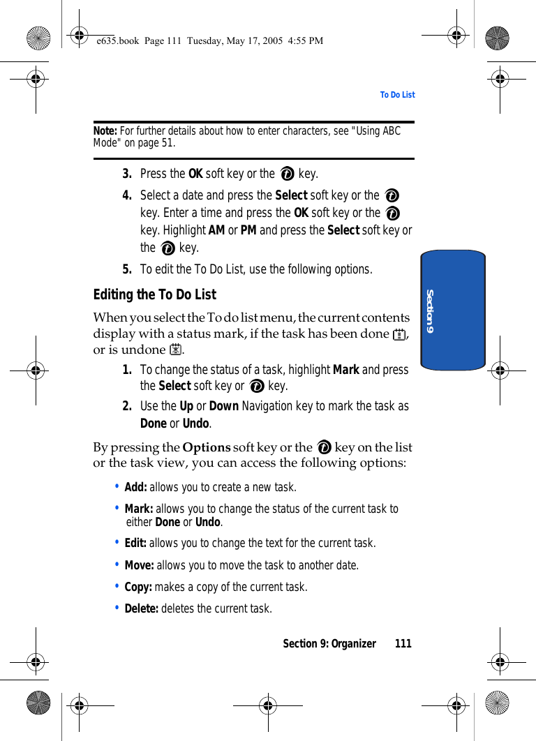 Section 9: Organizer 111To Do ListSection 9Note: For further details about how to enter characters, see &quot;Using ABC Mode&quot; on page 51.3. Press the OK soft key or the   key.4. Select a date and press the Select soft key or the   key. Enter a time and press the OK soft key or the   key. Highlight AM or PM and press the Select soft key or the  key.5. To edit the To Do List, use the following options.Editing the To Do ListWhen you select the To do list menu, the current contents display with a status mark, if the task has been done  , or is undone  .1. To change the status of a task, highlight Mark and press the Select soft key or   key.2. Use the Up or Down Navigation key to mark the task as Done or Undo. By pressing the Options soft key or the   key on the list or the task view, you can access the following options:• Add: allows you to create a new task.• Mark: allows you to change the status of the current task to either Done or Undo.• Edit: allows you to change the text for the current task.• Move: allows you to move the task to another date. • Copy: makes a copy of the current task.• Delete: deletes the current task.e635.book  Page 111  Tuesday, May 17, 2005  4:55 PM