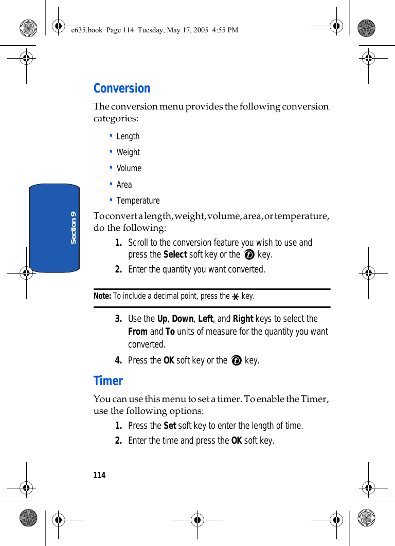 114Section 9ConversionThe conversion menu provides the following conversion categories:• Length• Weight• Volume• Area• TemperatureTo convert a length, weight, volume, area, or temperature, do the following: 1. Scroll to the conversion feature you wish to use and press the Select soft key or the   key. 2. Enter the quantity you want converted. Note: To include a decimal point, press the   key. 3. Use the Up, Down, Left, and Right keys to select the From and To units of measure for the quantity you want converted. 4. Press the OK soft key or the   key. TimerYou can use this menu to set a timer. To enable the Timer, use the following options:1. Press the Set soft key to enter the length of time. 2. Enter the time and press the OK soft key.e635.book  Page 114  Tuesday, May 17, 2005  4:55 PM