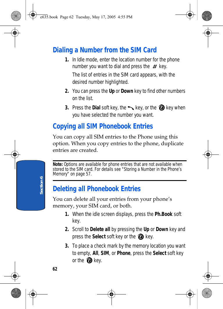 62Section 6Dialing a Number from the SIM Card1. In Idle mode, enter the location number for the phone number you want to dial and press the   key.The list of entries in the SIM card appears, with the desired number highlighted.2. You can press the Up or Down key to find other numbers on the list.3. Press the Dial soft key, the   key, or the   key when you have selected the number you want.Copying all SIM Phonebook EntriesYou can copy all SIM entries to the Phone using this option. When you copy entries to the phone, duplicate entries are created. Note: Options are available for phone entries that are not available when stored to the SIM card. For details see &quot;Storing a Number in the Phone’s Memory&quot; on page 57. Deleting all Phonebook EntriesYou can delete all your entries from your phone’s memory, your SIM card, or both. 1. When the idle screen displays, press the Ph.Book soft key.2. Scroll to Delete all by pressing the Up or Down key and press the Select soft key or the   key.3. To place a check mark by the memory location you want to empty, All, SIM, or Phone, press the Select soft key or the   key. e635.book  Page 62  Tuesday, May 17, 2005  4:55 PM
