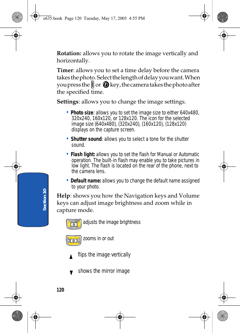 120Section 10Rotation: allows you to rotate the image vertically and horizontally.Timer: allows you to set a time delay before the camera takes the photo. Select the length of delay you want. When you press the   or   key, the camera takes the photo after the specified time.Settings: allows you to change the image settings.• Photo size: allows you to set the image size to either 640x480, 320x240, 160x120, or 128x120. The icon for the selected image size (640x480), (320x240), (160x120), (128x120) displays on the capture screen.• Shutter sound: allows you to select a tone for the shutter sound.• Flash light: allows you to set the flash for Manual or Automatic operation. The built-in flash may enable you to take pictures in low light. The flash is located on the rear of the phone, next to the camera lens. • Default name: allows you to change the default name assigned to your photo.Help: shows you how the Navigation keys and Volume keys can adjust image brightness and zoom while in capture mode. adjusts the image brightness zooms in or out flips the image vertically shows the mirror imagee635.book  Page 120  Tuesday, May 17, 2005  4:55 PM