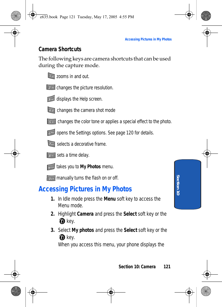 Section 10: Camera 121Accessing Pictures in My PhotosSection 10Camera ShortcutsThe following keys are camera shortcuts that can be used during the capture mode. zooms in and out. changes the picture resolution. displays the Help screen. changes the camera shot mode changes the color tone or applies a special effect to the photo. opens the Settings options. See page 120 for details. selects a decorative frame. sets a time delay. takes you to My Photos menu. manually turns the flash on or off.Accessing Pictures in My Photos1. In Idle mode press the Menu soft key to access the Menu mode.2. Highlight Camera and press the Select soft key or the  key. 3. Select My photos and press the Select soft key or the  key.When you access this menu, your phone displays the e635.book  Page 121  Tuesday, May 17, 2005  4:55 PM
