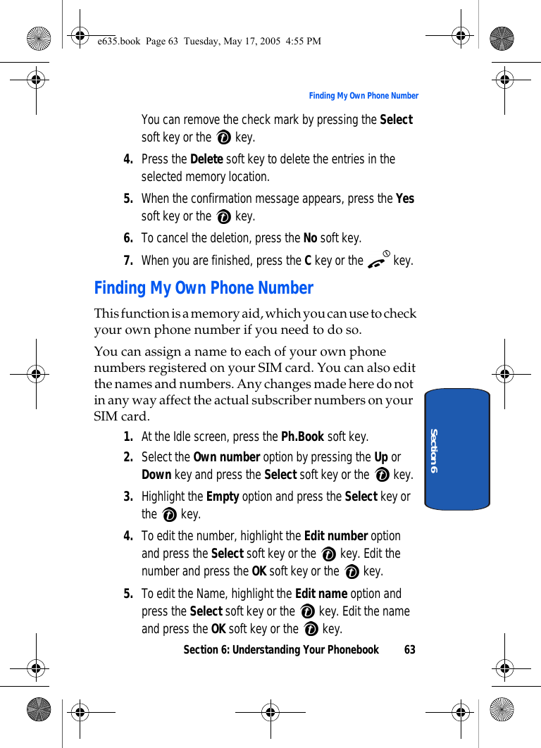 Section 6: Understanding Your Phonebook 63Finding My Own Phone NumberSection 6You can remove the check mark by pressing the Select soft key or the   key.4. Press the Delete soft key to delete the entries in the selected memory location.5. When the confirmation message appears, press the Yes soft key or the   key.6. To cancel the deletion, press the No soft key.7. When you are finished, press the C key or the   key.Finding My Own Phone NumberThis function is a memory aid, which you can use to check your own phone number if you need to do so.You can assign a name to each of your own phone numbers registered on your SIM card. You can also edit the names and numbers. Any changes made here do not in any way affect the actual subscriber numbers on your SIM card.1. At the Idle screen, press the Ph.Book soft key.2. Select the Own number option by pressing the Up or Down key and press the Select soft key or the   key.3. Highlight the Empty option and press the Select key or the  key. 4. To edit the number, highlight the Edit number option and press the Select soft key or the   key. Edit the number and press the OK soft key or the   key.5. To edit the Name, highlight the Edit name option and press the Select soft key or the   key. Edit the name and press the OK soft key or the   key.e635.book  Page 63  Tuesday, May 17, 2005  4:55 PM