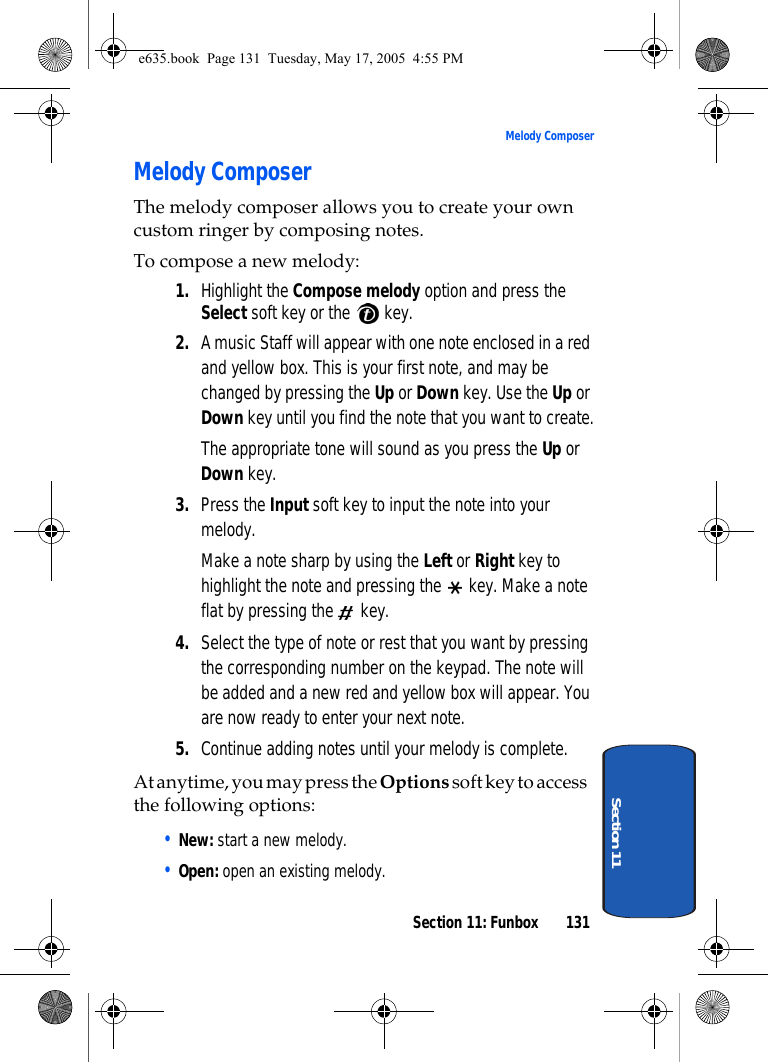 Section 11: Funbox 131Melody ComposerSection 11Melody ComposerThe melody composer allows you to create your own custom ringer by composing notes. To compose a new melody:1. Highlight the Compose melody option and press the Select soft key or the   key.2. A music Staff will appear with one note enclosed in a red and yellow box. This is your first note, and may be changed by pressing the Up or Down key. Use the Up or Down key until you find the note that you want to create.The appropriate tone will sound as you press the Up or Down key.3. Press the Input soft key to input the note into your melody.Make a note sharp by using the Left or Right key to highlight the note and pressing the   key. Make a note flat by pressing the   key.4. Select the type of note or rest that you want by pressing the corresponding number on the keypad. The note will be added and a new red and yellow box will appear. You are now ready to enter your next note.5. Continue adding notes until your melody is complete.At anytime, you may press the Options soft key to access the following options:• New: start a new melody.• Open: open an existing melody.e635.book  Page 131  Tuesday, May 17, 2005  4:55 PM