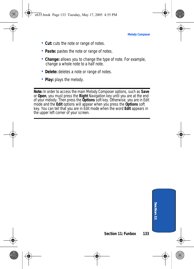Section 11: Funbox 133Melody ComposerSection 11• Cut: cuts the note or range of notes.• Paste: pastes the note or range of notes.• Change: allows you to change the type of note. For example, change a whole note to a half note.• Delete: deletes a note or range of notes.• Play: plays the melody.Note: In order to access the main Melody Composer options, such as Save or Open, you must press the Right Navigation key until you are at the end of your melody. Then press the Options soft key. Otherwise, you are in Edit mode and the Edit options will appear when you press the Options soft key. You can tell that you are in Edit mode when the word Edit appears in the upper left corner of your screen.e635.book  Page 133  Tuesday, May 17, 2005  4:55 PM