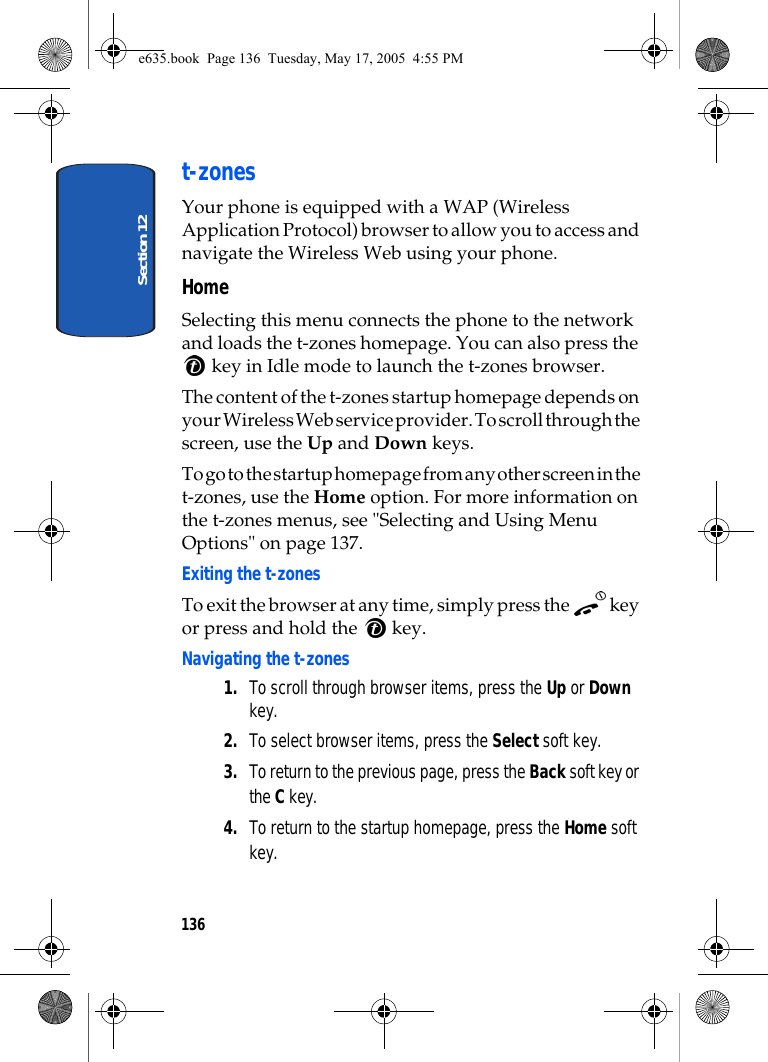 Section 12136t-zonesYour phone is equipped with a WAP (Wireless Application Protocol) browser to allow you to access and navigate the Wireless Web using your phone.HomeSelecting this menu connects the phone to the network and loads the t-zones homepage. You can also press the  key in Idle mode to launch the t-zones browser.The content of the t-zones startup homepage depends on your Wireless Web service provider. To scroll through the screen, use the Up and Down keys.To go to the startup homepage from any other screen in the t-zones, use the Home option. For more information on the t-zones menus, see &quot;Selecting and Using Menu Options&quot; on page 137.Exiting the t-zonesTo exit the browser at any time, simply press the   key or press and hold the   key.Navigating the t-zones1. To scroll through browser items, press the Up or Down key.2. To select browser items, press the Select soft key.3. To return to the previous page, press the Back soft key or the C key.4. To return to the startup homepage, press the Home soft key.e635.book  Page 136  Tuesday, May 17, 2005  4:55 PM