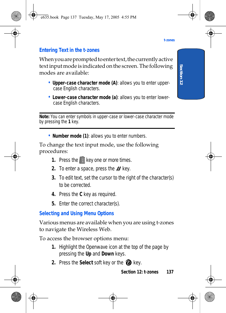 Section 12: t-zones 137t-zonesSection 12Entering Text in the t-zonesWhen you are prompted to enter text, the currently active text input mode is indicated on the screen. The following modes are available: • Upper-case character mode (A): allows you to enter upper-case English characters.• Lower-case character mode (a): allows you to enter lower-case English characters. Note: You can enter symbols in upper-case or lower-case character mode by pressing the 1 key. • Number mode (1): allows you to enter numbers. To change the text input mode, use the following procedures: 1. Press the   key one or more times.2. To enter a space, press the   key.3. To edit text, set the cursor to the right of the character(s) to be corrected.4. Press the C key as required.5. Enter the correct character(s).Selecting and Using Menu OptionsVarious menus are available when you are using t-zones to navigate the Wireless Web.To access the browser options menu:1. Highlight the Openwave icon at the top of the page by pressing the Up and Down keys.2. Press the Select soft key or the   key.e635.book  Page 137  Tuesday, May 17, 2005  4:55 PM