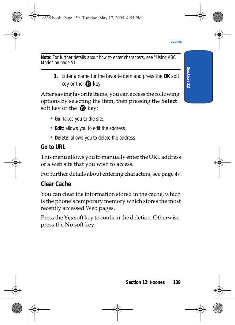 Section 12: t-zones 139t-zonesSection 12Note: For further details about how to enter characters, see &quot;Using ABC Mode&quot; on page 51.3. Enter a name for the favorite item and press the OK soft key or the   key.After saving favorite items, you can access the following options by selecting the item, then pressing the Select soft key or the   key:• Go: takes you to the site.• Edit: allows you to edit the address.• Delete: allows you to delete the address.Go to URLThis menu allows you to manually enter the URL address of a web site that you wish to access.For further details about entering characters, see page 47.Clear Cache You can clear the information stored in the cache, which is the phone’s temporary memory which stores the most recently accessed Web pages.Press the Yes soft key to confirm the deletion. Otherwise, press the No soft key.e635.book  Page 139  Tuesday, May 17, 2005  4:55 PM