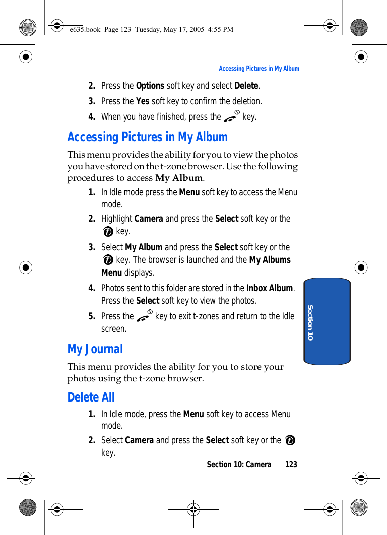 Section 10: Camera 123Accessing Pictures in My AlbumSection 102. Press the Options soft key and select Delete.3. Press the Yes soft key to confirm the deletion.4. When you have finished, press the   key.Accessing Pictures in My AlbumThis menu provides the ability for you to view the photos you have stored on the t-zone browser. Use the following procedures to access My Album. 1. In Idle mode press the Menu soft key to access the Menu mode.2. Highlight Camera and press the Select soft key or the  key. 3. Select My Album and press the Select soft key or the  key. The browser is launched and the My Albums Menu displays.4. Photos sent to this folder are stored in the Inbox Album. Press the Select soft key to view the photos.5. Press the   key to exit t-zones and return to the Idle screen.My JournalThis menu provides the ability for you to store your photos using the t-zone browser. Delete All 1. In Idle mode, press the Menu soft key to access Menu mode.2. Select Camera and press the Select soft key or the   key. e635.book  Page 123  Tuesday, May 17, 2005  4:55 PM