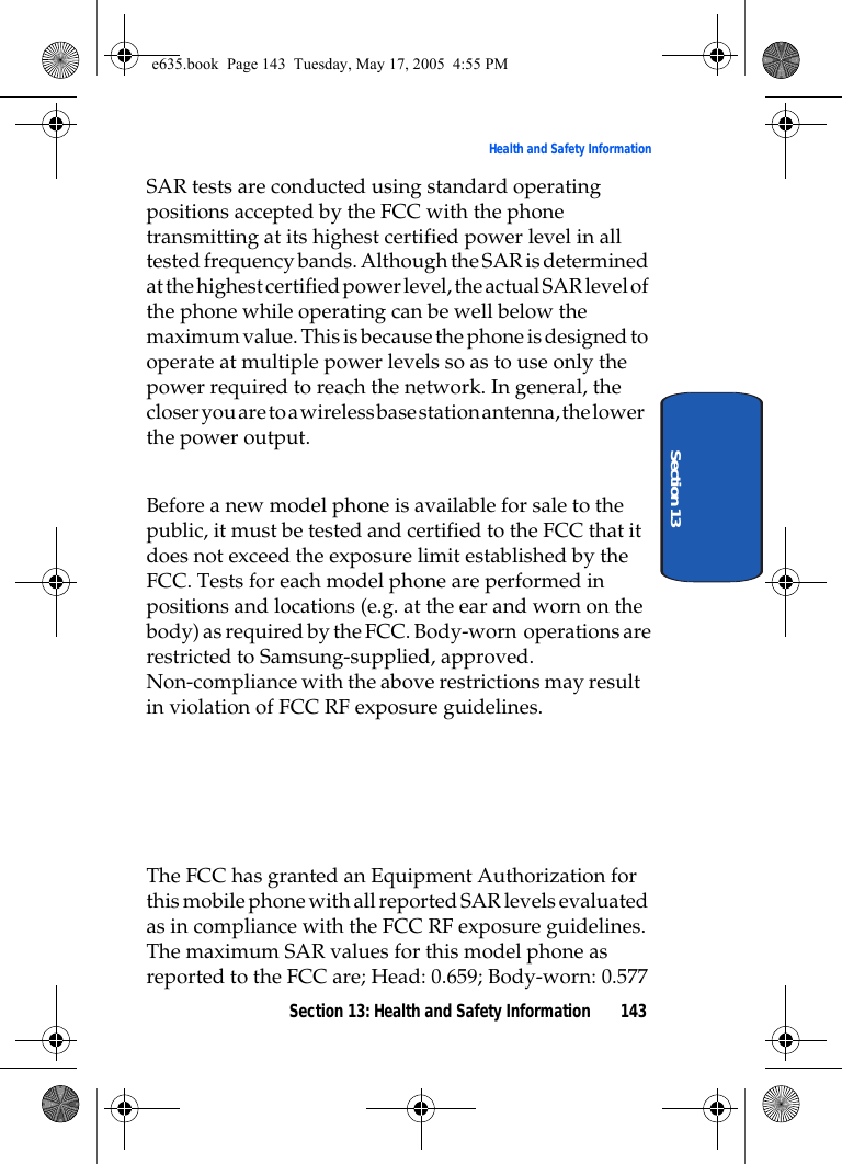 Section 13: Health and Safety Information 143Health and Safety InformationSection 13SAR tests are conducted using standard operating positions accepted by the FCC with the phone transmitting at its highest certified power level in all tested frequency bands. Although the SAR is determined at the highest certified power level, the actual SAR level of the phone while operating can be well below the maximum value. This is because the phone is designed to operate at multiple power levels so as to use only the power required to reach the network. In general, the closer you are to a wireless base station antenna, the lower the power output.Before a new model phone is available for sale to the public, it must be tested and certified to the FCC that it does not exceed the exposure limit established by the FCC. Tests for each model phone are performed in positions and locations (e.g. at the ear and worn on the body) as required by the FCC. Body-worn  operations are restricted to Samsung-supplied, approved. Non-compliance with the above restrictions may result  in violation of FCC RF exposure guidelines.     The FCC has granted an Equipment Authorization for this mobile phone with all reported SAR levels evaluated as in compliance with the FCC RF exposure guidelines. The maximum SAR values for this model phone as reported to the FCC are; Head: 0.659; Body-worn: 0.577e635.book  Page 143  Tuesday, May 17, 2005  4:55 PM