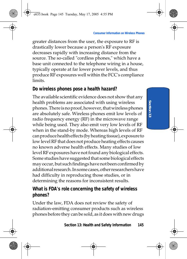 Section 13: Health and Safety Information 145Consumer Information on Wireless PhonesSection 13greater distances from the user, the exposure to RF is drastically lower because a person&apos;s RF exposure decreases rapidly with increasing distance from the source. The so-called &quot;cordless phones,&quot; which have a base unit connected to the telephone wiring in a house, typically operate at far lower power levels, and thus produce RF exposures well within the FCC&apos;s compliance limits.Do wireless phones pose a health hazard?The available scientific evidence does not show that any health problems are associated with using wireless phones. There is no proof, however, that wireless phones are absolutely safe. Wireless phones emit low levels of radio frequency energy (RF) in the microwave range while being used. They also emit very low levels of RF when in the stand-by mode. Whereas high levels of RF can produce health effects (by heating tissue), exposure to low level RF that does not produce heating effects causes no known adverse health effects. Many studies of low level RF exposures have not found any biological effects. Some studies have suggested that some biological effects may occur, but such findings have not been confirmed by additional research. In some cases, other researchers have had difficulty in reproducing those studies, or in determining the reasons for inconsistent results.What is FDA&apos;s role concerning the safety of wireless phones?Under the law, FDA does not review the safety of radiation-emitting consumer products such as wireless phones before they can be sold, as it does with new drugs e635.book  Page 145  Tuesday, May 17, 2005  4:55 PM