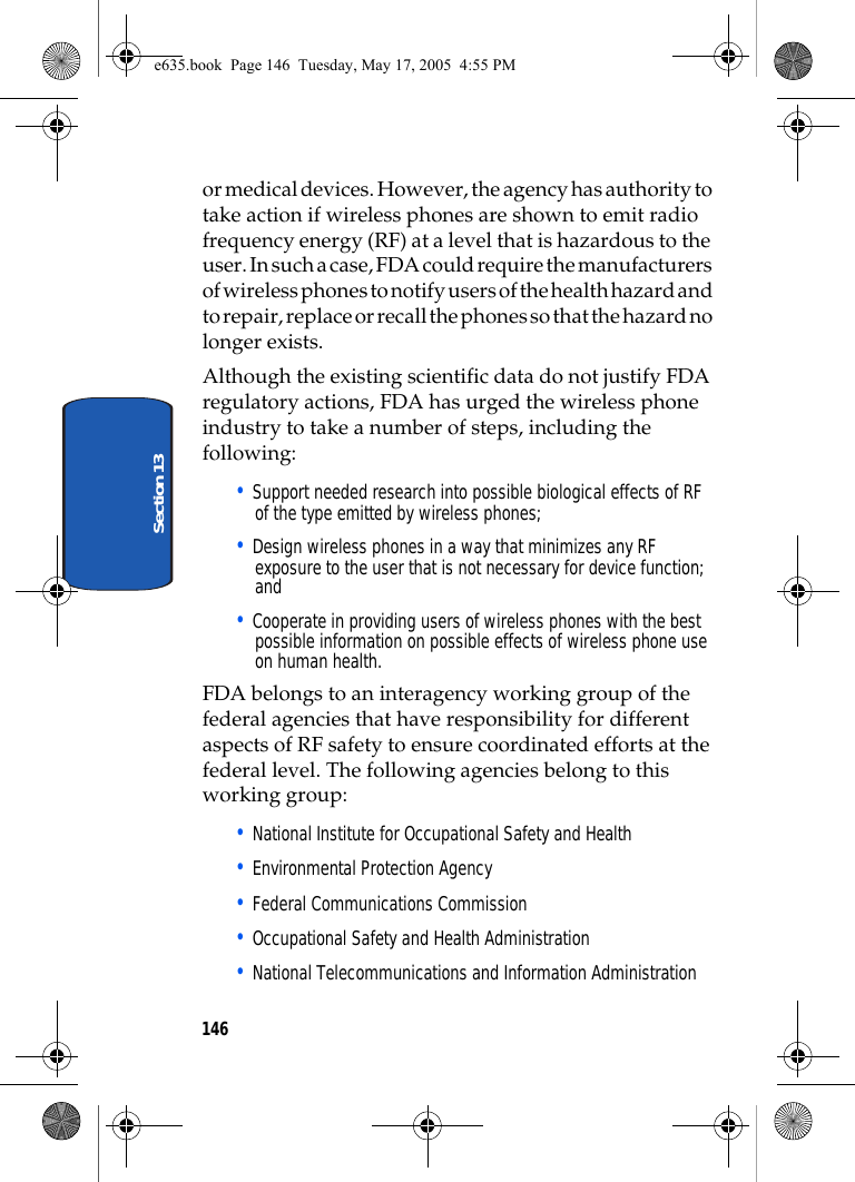 146Section 13or medical devices. However, the agency has authority to take action if wireless phones are shown to emit radio frequency energy (RF) at a level that is hazardous to the user. In such a case, FDA could require the manufacturers of wireless phones to notify users of the health hazard and to repair, replace or recall the phones so that the hazard no longer exists.Although the existing scientific data do not justify FDA regulatory actions, FDA has urged the wireless phone industry to take a number of steps, including the following:• Support needed research into possible biological effects of RF of the type emitted by wireless phones;• Design wireless phones in a way that minimizes any RF exposure to the user that is not necessary for device function; and• Cooperate in providing users of wireless phones with the best possible information on possible effects of wireless phone use on human health.FDA belongs to an interagency working group of the federal agencies that have responsibility for different aspects of RF safety to ensure coordinated efforts at the federal level. The following agencies belong to this working group:• National Institute for Occupational Safety and Health • Environmental Protection Agency• Federal Communications Commission• Occupational Safety and Health Administration• National Telecommunications and Information Administratione635.book  Page 146  Tuesday, May 17, 2005  4:55 PM