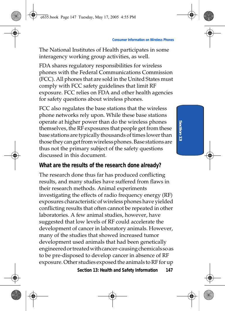 Section 13: Health and Safety Information 147Consumer Information on Wireless PhonesSection 13The National Institutes of Health participates in some interagency working group activities, as well.FDA shares regulatory responsibilities for wireless phones with the Federal Communications Commission (FCC). All phones that are sold in the United States must comply with FCC safety guidelines that limit RF exposure. FCC relies on FDA and other health agencies for safety questions about wireless phones.FCC also regulates the base stations that the wireless phone networks rely upon. While these base stations operate at higher power than do the wireless phones themselves, the RF exposures that people get from these base stations are typically thousands of times lower than those they can get from wireless phones. Base stations are thus not the primary subject of the safety questions discussed in this document.What are the results of the research done already?The research done thus far has produced conflicting results, and many studies have suffered from flaws in their research methods. Animal experiments investigating the effects of radio frequency energy (RF) exposures characteristic of wireless phones have yielded conflicting results that often cannot be repeated in other laboratories. A few animal studies, however, have suggested that low levels of RF could accelerate the development of cancer in laboratory animals. However, many of the studies that showed increased tumor development used animals that had been genetically engineered or treated with cancer-causing chemicals so as to be pre-disposed to develop cancer in absence of RF exposure. Other studies exposed the animals to RF for up e635.book  Page 147  Tuesday, May 17, 2005  4:55 PM