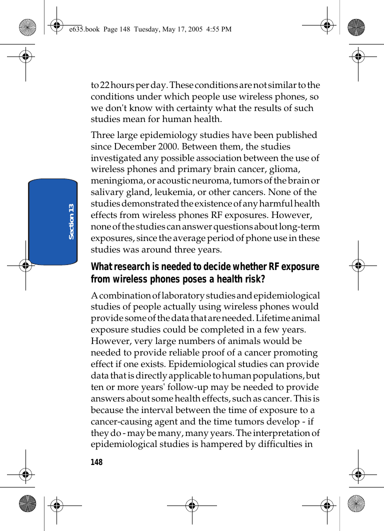 148Section 13to 22 hours per day. These conditions are not similar to the conditions under which people use wireless phones, so we don&apos;t know with certainty what the results of such studies mean for human health.Three large epidemiology studies have been published since December 2000. Between them, the studies investigated any possible association between the use of wireless phones and primary brain cancer, glioma, meningioma, or acoustic neuroma, tumors of the brain or salivary gland, leukemia, or other cancers. None of the studies demonstrated the existence of any harmful health effects from wireless phones RF exposures. However, none of the studies can answer questions about long-term exposures, since the average period of phone use in these studies was around three years.What research is needed to decide whether RF exposure from wireless phones poses a health risk?A combination of laboratory studies and epidemiological studies of people actually using wireless phones would provide some of the data that are needed. Lifetime animal exposure studies could be completed in a few years. However, very large numbers of animals would be needed to provide reliable proof of a cancer promoting effect if one exists. Epidemiological studies can provide data that is directly applicable to human populations, but ten or more years&apos; follow-up may be needed to provide answers about some health effects, such as cancer. This is because the interval between the time of exposure to a cancer-causing agent and the time tumors develop - if they do - may be many, many years. The interpretation of epidemiological studies is hampered by difficulties in e635.book  Page 148  Tuesday, May 17, 2005  4:55 PM