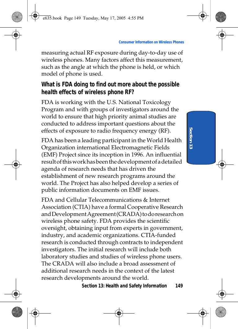 Section 13: Health and Safety Information 149Consumer Information on Wireless PhonesSection 13measuring actual RF exposure during day-to-day use of wireless phones. Many factors affect this measurement, such as the angle at which the phone is held, or which model of phone is used.What is FDA doing to find out more about the possible health effects of wireless phone RF?FDA is working with the U.S. National Toxicology Program and with groups of investigators around the world to ensure that high priority animal studies are conducted to address important questions about the effects of exposure to radio frequency energy (RF).FDA has been a leading participant in the World Health Organization international Electromagnetic Fields (EMF) Project since its inception in 1996. An influential result of this work has been the development of a detailed agenda of research needs that has driven the establishment of new research programs around the world. The Project has also helped develop a series of public information documents on EMF issues.FDA and Cellular Telecommunications &amp; Internet Association (CTIA) have a formal Cooperative Research and Development Agreement (CRADA) to do research on wireless phone safety. FDA provides the scientific oversight, obtaining input from experts in government, industry, and academic organizations. CTIA-funded research is conducted through contracts to independent investigators. The initial research will include both laboratory studies and studies of wireless phone users. The CRADA will also include a broad assessment of additional research needs in the context of the latest research developments around the world.e635.book  Page 149  Tuesday, May 17, 2005  4:55 PM