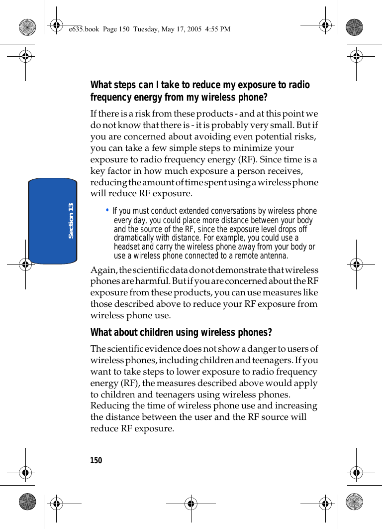 150Section 13What steps can I take to reduce my exposure to radio frequency energy from my wireless phone?If there is a risk from these products - and at this point we do not know that there is - it is probably very small. But if you are concerned about avoiding even potential risks, you can take a few simple steps to minimize your exposure to radio frequency energy (RF). Since time is a key factor in how much exposure a person receives, reducing the amount of time spent using a wireless phone will reduce RF exposure.• If you must conduct extended conversations by wireless phone every day, you could place more distance between your body and the source of the RF, since the exposure level drops off dramatically with distance. For example, you could use a headset and carry the wireless phone away from your body or use a wireless phone connected to a remote antenna.Again, the scientific data do not demonstrate that wireless phones are harmful. But if you are concerned about the RF exposure from these products, you can use measures like those described above to reduce your RF exposure from wireless phone use.What about children using wireless phones?The scientific evidence does not show a danger to users of wireless phones, including children and teenagers. If you want to take steps to lower exposure to radio frequency energy (RF), the measures described above would apply to children and teenagers using wireless phones. Reducing the time of wireless phone use and increasing the distance between the user and the RF source will reduce RF exposure.e635.book  Page 150  Tuesday, May 17, 2005  4:55 PM