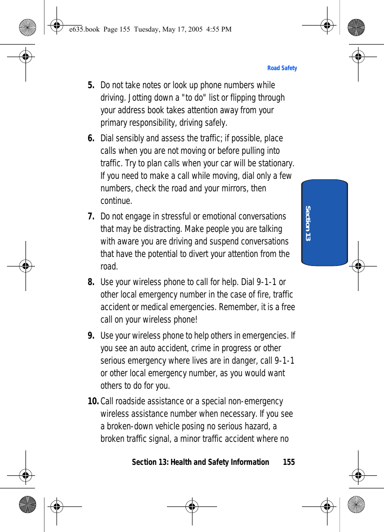 Section 13: Health and Safety Information 155Road SafetySection 135. Do not take notes or look up phone numbers while driving. Jotting down a &quot;to do&quot; list or flipping through your address book takes attention away from your primary responsibility, driving safely.6. Dial sensibly and assess the traffic; if possible, place calls when you are not moving or before pulling into traffic. Try to plan calls when your car will be stationary. If you need to make a call while moving, dial only a few numbers, check the road and your mirrors, then continue.7. Do not engage in stressful or emotional conversations that may be distracting. Make people you are talking with aware you are driving and suspend conversations that have the potential to divert your attention from the road.8. Use your wireless phone to call for help. Dial 9-1-1 or other local emergency number in the case of fire, traffic accident or medical emergencies. Remember, it is a free call on your wireless phone!9. Use your wireless phone to help others in emergencies. If you see an auto accident, crime in progress or other serious emergency where lives are in danger, call 9-1-1 or other local emergency number, as you would want others to do for you.10.Call roadside assistance or a special non-emergency wireless assistance number when necessary. If you see a broken-down vehicle posing no serious hazard, a broken traffic signal, a minor traffic accident where no e635.book  Page 155  Tuesday, May 17, 2005  4:55 PM