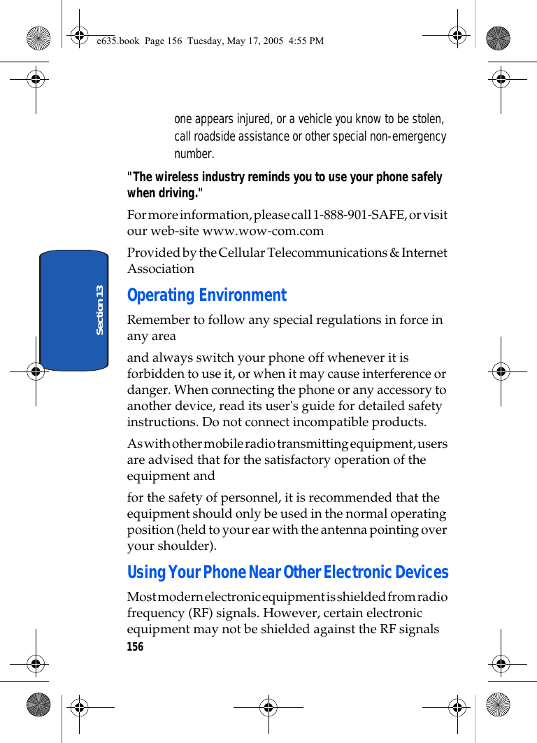 156Section 13one appears injured, or a vehicle you know to be stolen, call roadside assistance or other special non-emergency number.&quot;The wireless industry reminds you to use your phone safely when driving.&quot;For more information, please call 1-888-901-SAFE, or visit our web-site www.wow-com.com Provided by the Cellular Telecommunications &amp; Internet AssociationOperating EnvironmentRemember to follow any special regulations in force in any areaand always switch your phone off whenever it is forbidden to use it, or when it may cause interference or danger. When connecting the phone or any accessory to another device, read its user&apos;s guide for detailed safety instructions. Do not connect incompatible products.As with other mobile radio transmitting equipment, users are advised that for the satisfactory operation of the equipment andfor the safety of personnel, it is recommended that the equipment should only be used in the normal operating position (held to your ear with the antenna pointing over your shoulder).Using Your Phone Near Other Electronic DevicesMost modern electronic equipment is shielded from radio frequency (RF) signals. However, certain electronic equipment may not be shielded against the RF signals e635.book  Page 156  Tuesday, May 17, 2005  4:55 PM