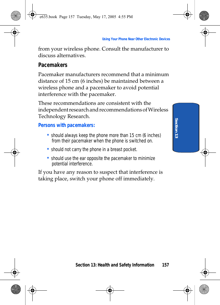 Section 13: Health and Safety Information 157Using Your Phone Near Other Electronic DevicesSection 13from your wireless phone. Consult the manufacturer to discuss alternatives.PacemakersPacemaker manufacturers recommend that a minimum distance of 15 cm (6 inches) be maintained between a wireless phone and a pacemaker to avoid potential interference with the pacemaker.These recommendations are consistent with the independent research and recommendations of Wireless Technology Research.Persons with pacemakers:• should always keep the phone more than 15 cm (6 inches) from their pacemaker when the phone is switched on.• should not carry the phone in a breast pocket.• should use the ear opposite the pacemaker to minimize potential interference.If you have any reason to suspect that interference is taking place, switch your phone off immediately.e635.book  Page 157  Tuesday, May 17, 2005  4:55 PM