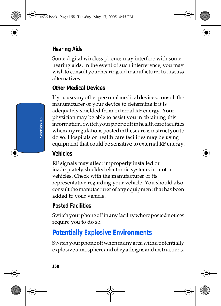 158Section 13Hearing AidsSome digital wireless phones may interfere with some hearing aids. In the event of such interference, you may wish to consult your hearing aid manufacturer to discuss alternatives.Other Medical DevicesIf you use any other personal medical devices, consult the manufacturer of your device to determine if it is adequately shielded from external RF energy. Your physician may be able to assist you in obtaining this information. Switch your phone off in health care facilities when any regulations posted in these areas instruct you to do so. Hospitals or health care facilities may be using equipment that could be sensitive to external RF energy.VehiclesRF signals may affect improperly installed or inadequately shielded electronic systems in motor vehicles. Check with the manufacturer or its representative regarding your vehicle. You should also consult the manufacturer of any equipment that has been added to your vehicle.Posted FacilitiesSwitch your phone off in any facility where posted notices require you to do so.Potentially Explosive EnvironmentsSwitch your phone off when in any area with a potentially explosive atmosphere and obey all signs and instructions. e635.book  Page 158  Tuesday, May 17, 2005  4:55 PM
