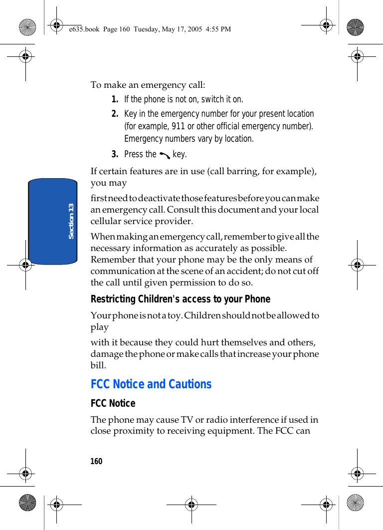 160Section 13To make an emergency call:1. If the phone is not on, switch it on.2. Key in the emergency number for your present location (for example, 911 or other official emergency number). Emergency numbers vary by location.3. Press the   key.If certain features are in use (call barring, for example), you mayfirst need to deactivate those features before you can make an emergency call. Consult this document and your local cellular service provider.When making an emergency call, remember to give all the necessary information as accurately as possible. Remember that your phone may be the only means of communication at the scene of an accident; do not cut off the call until given permission to do so.Restricting Children&apos;s access to your PhoneYour phone is not a toy. Children should not be allowed to play with it because they could hurt themselves and others, damage the phone or make calls that increase your phone bill.FCC Notice and CautionsFCC NoticeThe phone may cause TV or radio interference if used in close proximity to receiving equipment. The FCC can e635.book  Page 160  Tuesday, May 17, 2005  4:55 PM