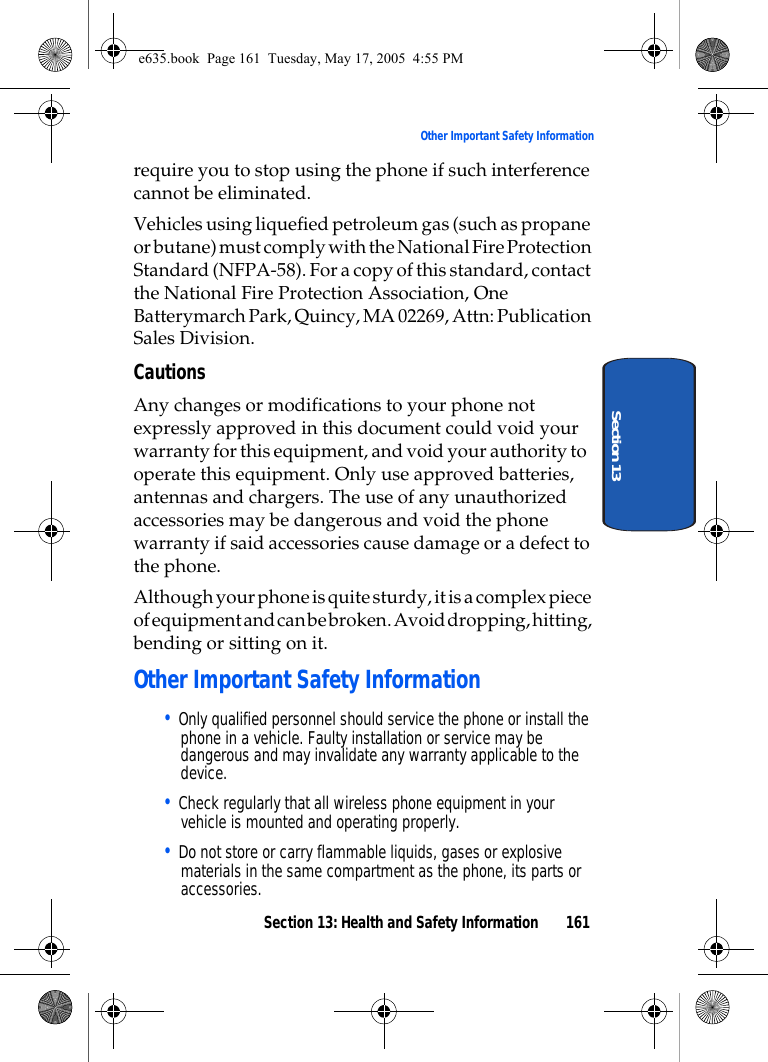 Section 13: Health and Safety Information 161Other Important Safety InformationSection 13require you to stop using the phone if such interference cannot be eliminated.Vehicles using liquefied petroleum gas (such as propane or butane) must comply with the National Fire Protection Standard (NFPA-58). For a copy of this standard, contact the National Fire Protection Association, One Batterymarch Park, Quincy, MA 02269, Attn: Publication Sales Division.CautionsAny changes or modifications to your phone not expressly approved in this document could void your warranty for this equipment, and void your authority to operate this equipment. Only use approved batteries, antennas and chargers. The use of any unauthorized accessories may be dangerous and void the phone warranty if said accessories cause damage or a defect to the phone.Although your phone is quite sturdy, it is a complex piece of equipment and can be broken. Avoid dropping, hitting, bending or sitting on it.Other Important Safety Information• Only qualified personnel should service the phone or install the phone in a vehicle. Faulty installation or service may be dangerous and may invalidate any warranty applicable to the device.• Check regularly that all wireless phone equipment in your vehicle is mounted and operating properly.• Do not store or carry flammable liquids, gases or explosive materials in the same compartment as the phone, its parts or accessories.e635.book  Page 161  Tuesday, May 17, 2005  4:55 PM