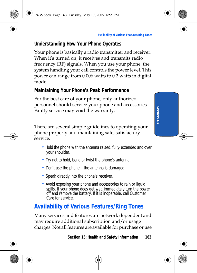 Section 13: Health and Safety Information 163Availability of Various Features/Ring TonesSection 13Understanding How Your Phone OperatesYour phone is basically a radio transmitter and receiver. When it&apos;s turned on, it receives and transmits radio frequency (RF) signals. When you use your phone, the system handling your call controls the power level. This power can range from 0.006 watts to 0.2 watts in digital mode.Maintaining Your Phone&apos;s Peak PerformanceFor the best care of your phone, only authorized personnel should service your phone and accessories. Faulty service may void the warranty.There are several simple guidelines to operating your phone properly and maintaining safe, satisfactory service.• Hold the phone with the antenna raised, fully-extended and over your shoulder.• Try not to hold, bend or twist the phone&apos;s antenna.• Don&apos;t use the phone if the antenna is damaged.• Speak directly into the phone&apos;s receiver.• Avoid exposing your phone and accessories to rain or liquid spills. If your phone does get wet, immediately turn the power off and remove the battery. If it is inoperable, call Customer Care for service.Availability of Various Features/Ring TonesMany services and features are network dependent and may require additional subscription and/or usage charges. Not all features are available for purchase or use e635.book  Page 163  Tuesday, May 17, 2005  4:55 PM