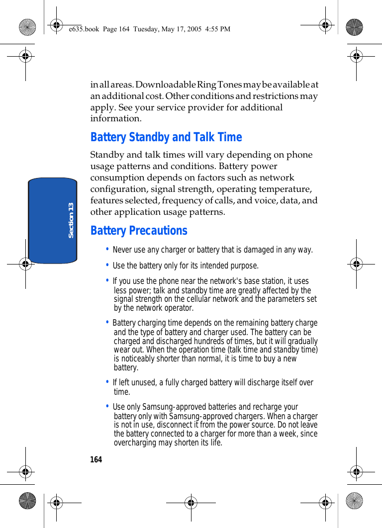 164Section 13in all areas. Downloadable Ring Tones may be available at an additional cost. Other conditions and restrictions may apply. See your service provider for additional information.Battery Standby and Talk TimeStandby and talk times will vary depending on phone usage patterns and conditions. Battery power consumption depends on factors such as network configuration, signal strength, operating temperature, features selected, frequency of calls, and voice, data, and other application usage patterns.Battery Precautions• Never use any charger or battery that is damaged in any way.• Use the battery only for its intended purpose.• If you use the phone near the network&apos;s base station, it uses less power; talk and standby time are greatly affected by the signal strength on the cellular network and the parameters set by the network operator.• Battery charging time depends on the remaining battery charge and the type of battery and charger used. The battery can be charged and discharged hundreds of times, but it will gradually wear out. When the operation time (talk time and standby time) is noticeably shorter than normal, it is time to buy a new battery.• If left unused, a fully charged battery will discharge itself over time.• Use only Samsung-approved batteries and recharge your battery only with Samsung-approved chargers. When a charger is not in use, disconnect it from the power source. Do not leave the battery connected to a charger for more than a week, since overcharging may shorten its life.e635.book  Page 164  Tuesday, May 17, 2005  4:55 PM