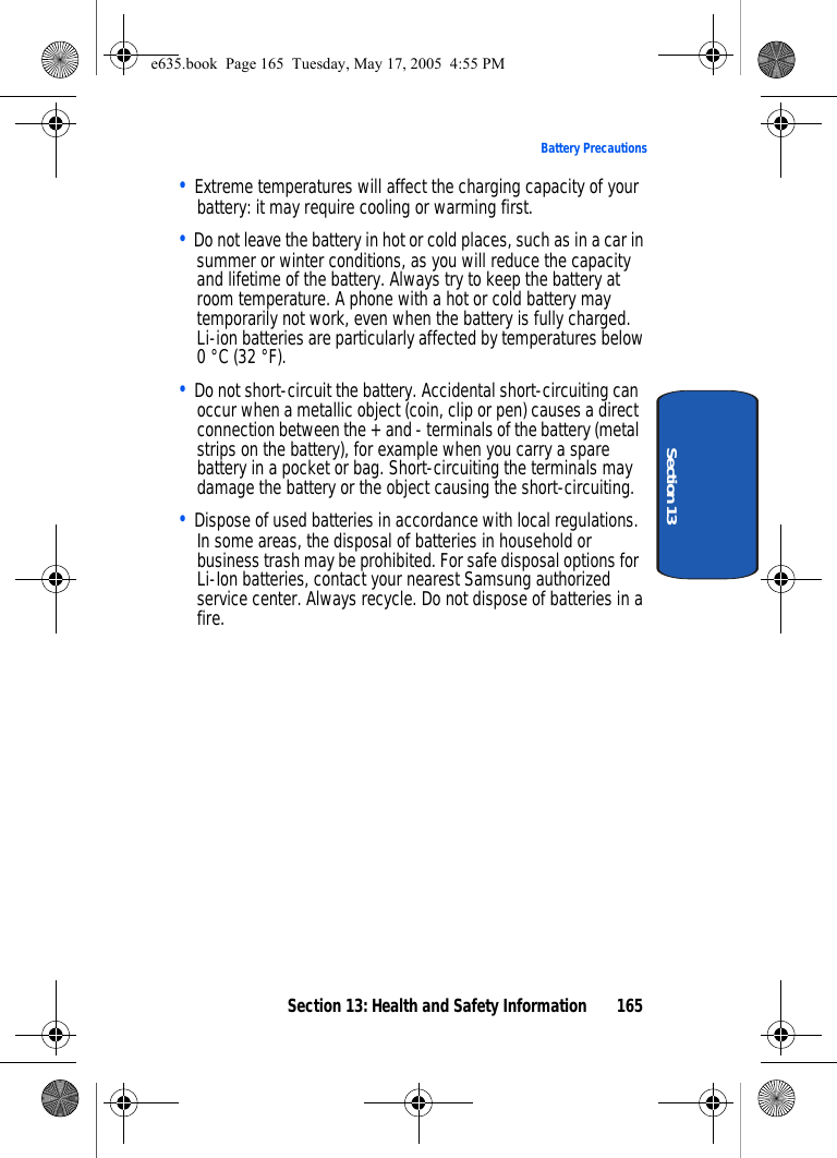Section 13: Health and Safety Information 165Battery PrecautionsSection 13• Extreme temperatures will affect the charging capacity of your battery: it may require cooling or warming first.• Do not leave the battery in hot or cold places, such as in a car in summer or winter conditions, as you will reduce the capacity and lifetime of the battery. Always try to keep the battery at room temperature. A phone with a hot or cold battery may temporarily not work, even when the battery is fully charged. Li-ion batteries are particularly affected by temperatures below 0 °C (32 °F).• Do not short-circuit the battery. Accidental short-circuiting can occur when a metallic object (coin, clip or pen) causes a direct connection between the + and - terminals of the battery (metal strips on the battery), for example when you carry a spare battery in a pocket or bag. Short-circuiting the terminals may damage the battery or the object causing the short-circuiting.• Dispose of used batteries in accordance with local regulations. In some areas, the disposal of batteries in household or business trash may be prohibited. For safe disposal options for Li-Ion batteries, contact your nearest Samsung authorized service center. Always recycle. Do not dispose of batteries in a fire.e635.book  Page 165  Tuesday, May 17, 2005  4:55 PM